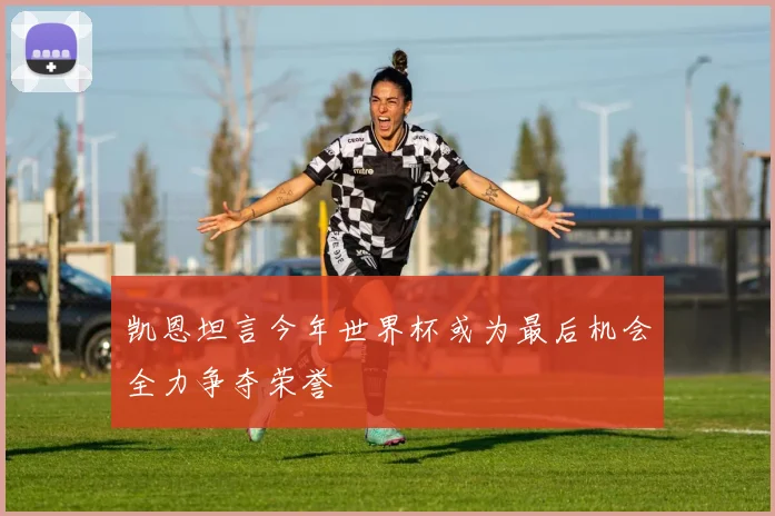 凯恩坦言今年世界杯或为最后机会全力争夺荣誉