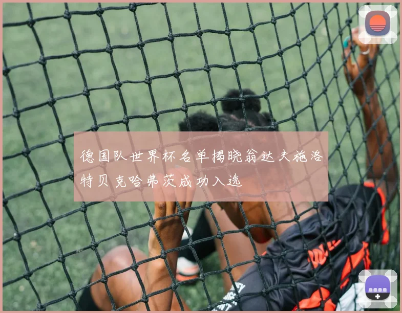 德国队世界杯名单揭晓翁达夫施洛特贝克哈弗茨成功入选
