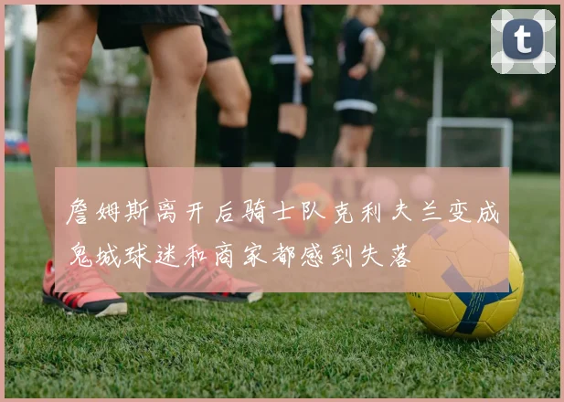 詹姆斯离开后骑士队克利夫兰变成鬼城球迷和商家都感到失落