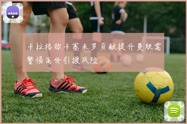 卡拉格称卡塞米罗贡献提升曼联需警惕高价引援风险