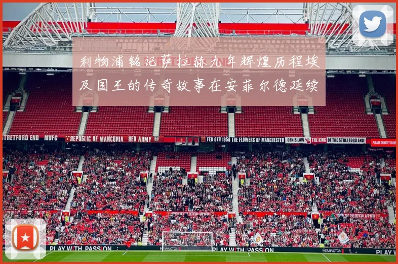利物浦铭记萨拉赫九年辉煌历程埃及国王的传奇故事在安菲尔德延续