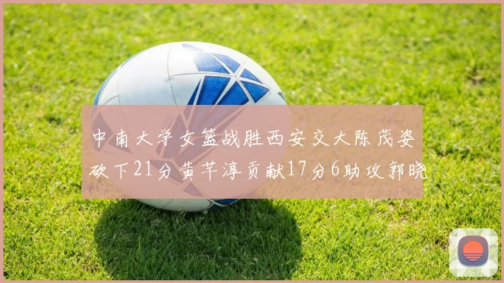 中南大学女篮战胜西安交大陈茂姿砍下21分黄芊淳贡献17分6助攻郭晓妮18分表现出色