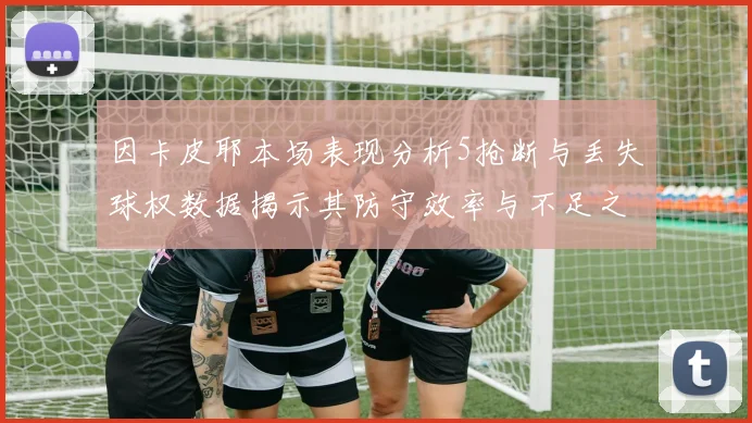 因卡皮耶本场表现分析5抢断与丢失球权数据揭示其防守效率与不足之处