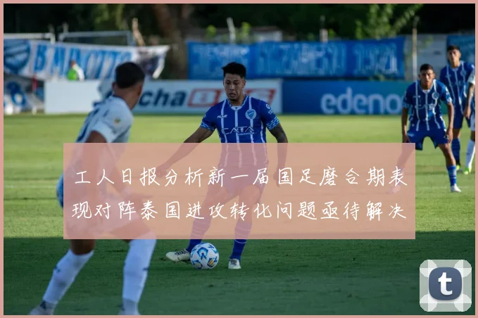 工人日报分析新一届国足磨合期表现对阵泰国进攻转化问题亟待解决