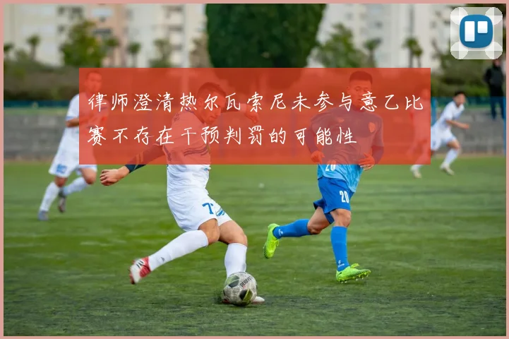 律师澄清热尔瓦索尼未参与意乙比赛不存在干预判罚的可能性