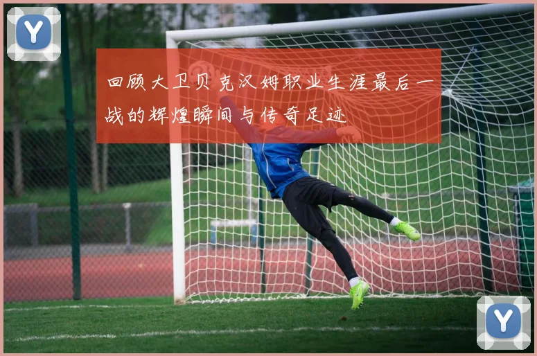 回顾大卫贝克汉姆职业生涯最后一战的辉煌瞬间与传奇足迹