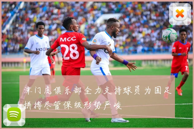 津门虎俱乐部全力支持球员为国足拼搏尽管保级形势严峻