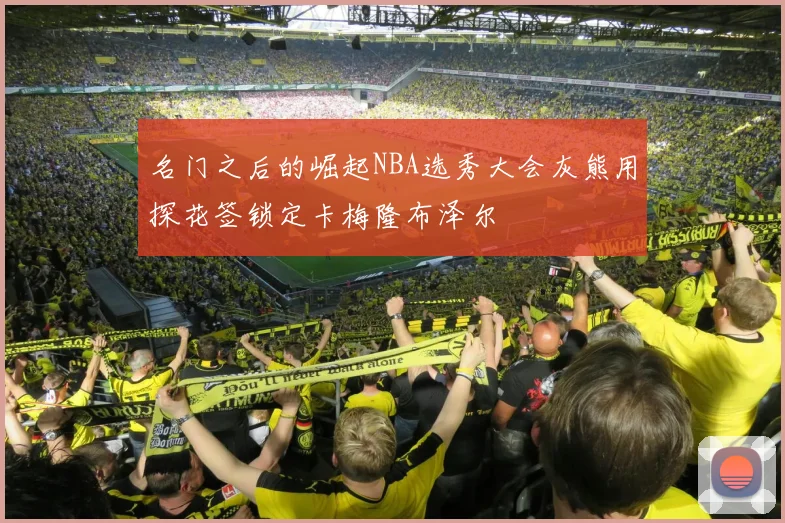 名门之后的崛起NBA选秀大会灰熊用探花签锁定卡梅隆布泽尔