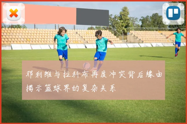 邓利维与拉科布再度冲突背后缘由揭示篮球界的复杂关系