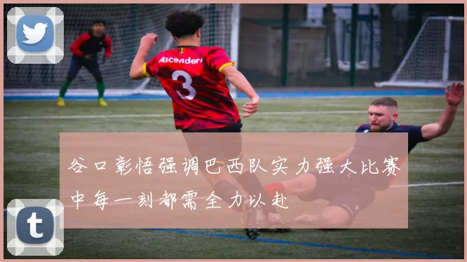 谷口彰悟强调巴西队实力强大比赛中每一刻都需全力以赴