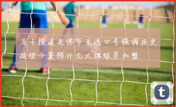马卡报道老佛爷竞选口号强调历史延续今夏预计无大牌球员加盟