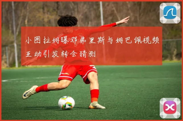 小图拉姆曝邓弗里斯与姆巴佩视频互动引发转会猜测