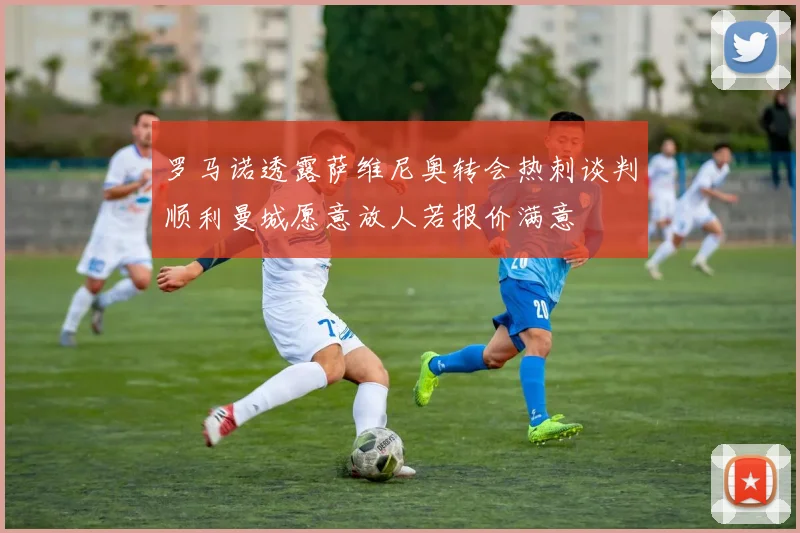 罗马诺透露萨维尼奥转会热刺谈判顺利曼城愿意放人若报价满意