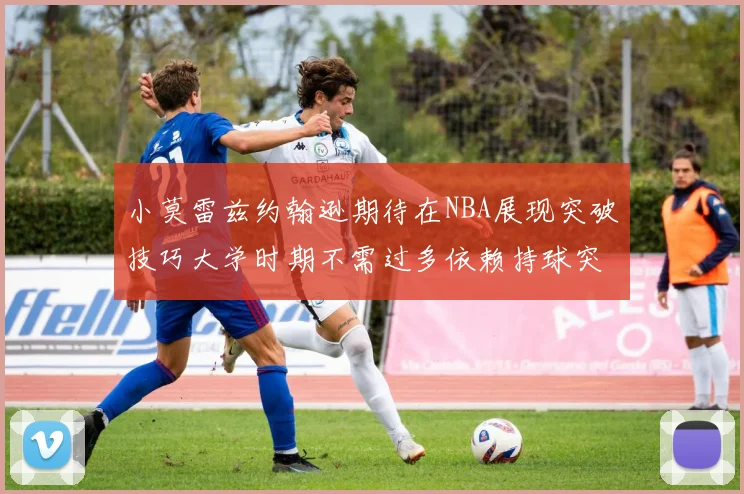 小莫雷兹约翰逊期待在NBA展现突破技巧大学时期不需过多依赖持球突破