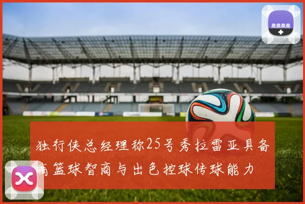 独行侠总经理称25号秀拉雷亚具备高篮球智商与出色控球传球能力