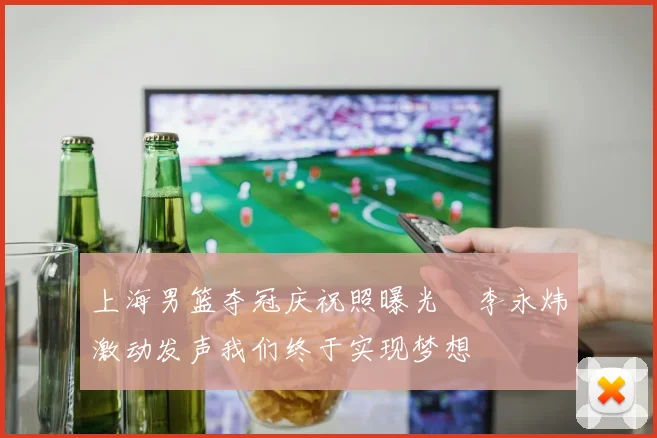 上海男篮夺冠庆祝照曝光偰李永炜激动发声我们终于实现梦想