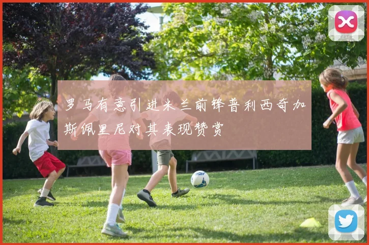 罗马有意引进米兰前锋普利西奇加斯佩里尼对其表现赞赏