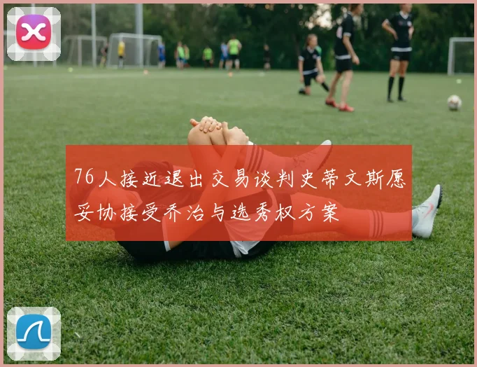 76人接近退出交易谈判史蒂文斯愿妥协接受乔治与选秀权方案